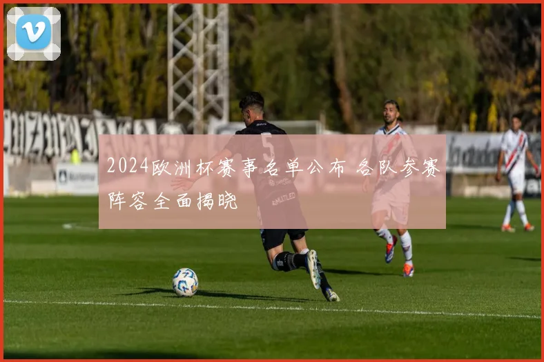 2024欧洲杯赛事名单公布 各队参赛阵容全面揭晓