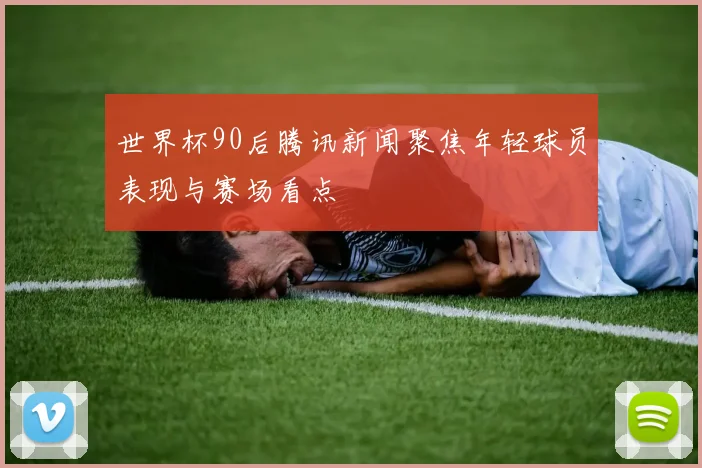 世界杯90后腾讯新闻聚焦年轻球员表现与赛场看点