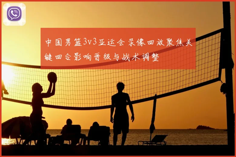 中国男篮3v3亚运会录像回放聚焦关键回合影响晋级与战术调整