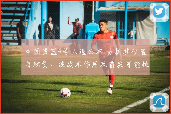 中国男篮4号人选公布 分析其位置与职责、技战术作用及首发可能性