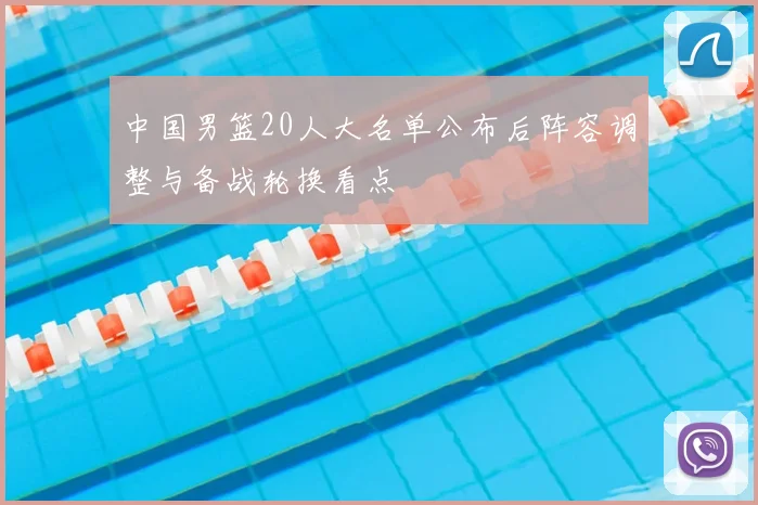 中国男篮20人大名单公布后阵容调整与备战轮换看点