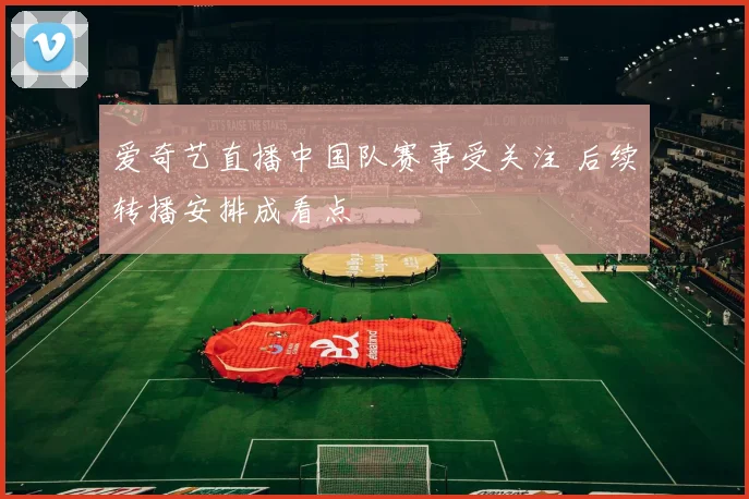 爱奇艺直播中国队赛事受关注 后续转播安排成看点