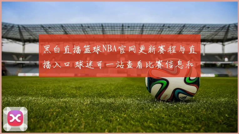 黑白直播篮球NBA官网更新赛程与直播入口 球迷可一站查看比赛信息和观看渠道