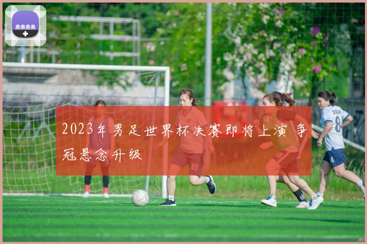 2023年男足世界杯决赛即将上演 争冠悬念升级