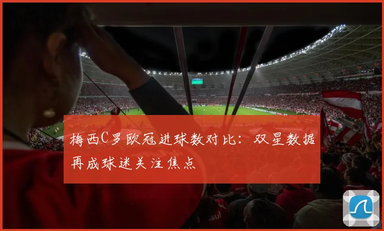 梅西C罗欧冠进球数对比：双星数据再成球迷关注焦点